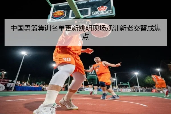 中国男篮集训名单更新姚明现场观训新老交替成焦点
